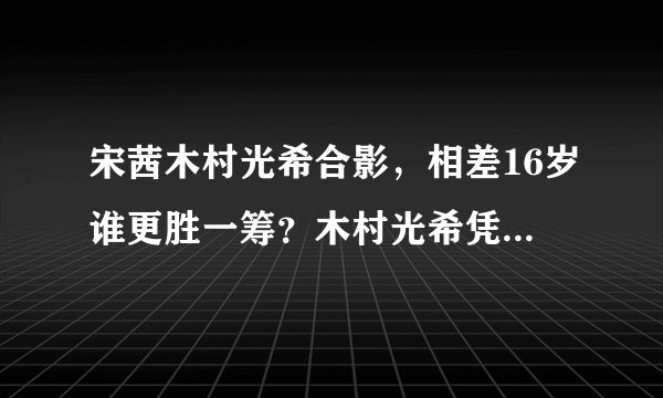 宋茜木村光希合影，相差16岁谁更胜一筹？木村光希凭1点取胜？_飞外