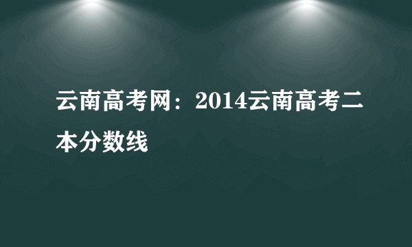 云南高考网：2014云南高考二本分数线