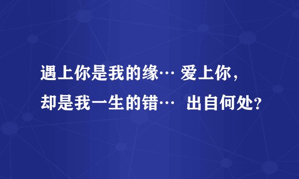遇上你是我的缘… 爱上你,却是我一生的错… 出自何处?