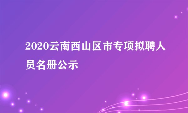 2020云南西山区市专项拟聘人员名册公示