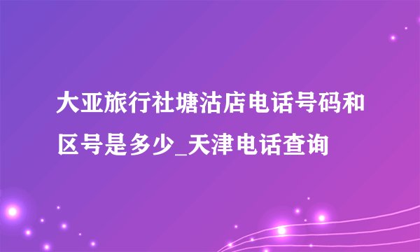 大亚旅行社塘沽店电话号码和区号是多少_天津电话查询