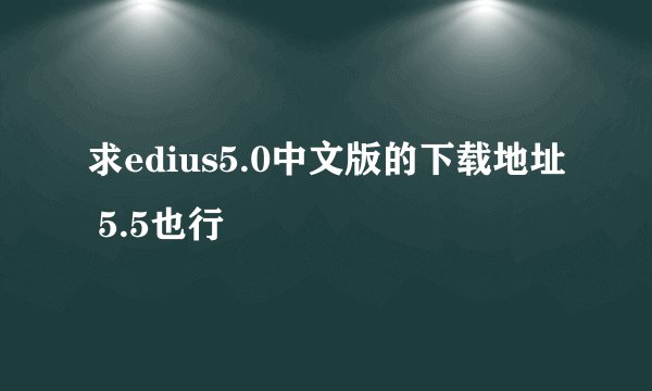 求edius5.0中文版的下载地址 5.5也行