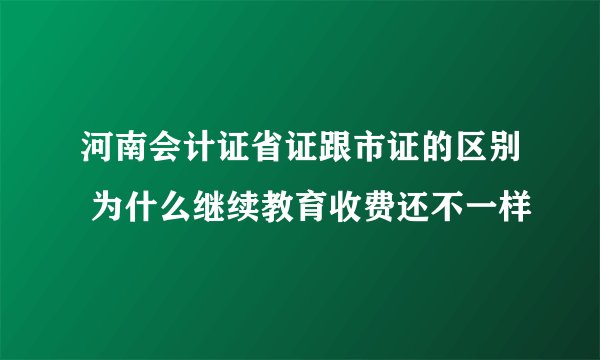 河南会计证省证跟市证的区别 为什么继续教育收费还不一样