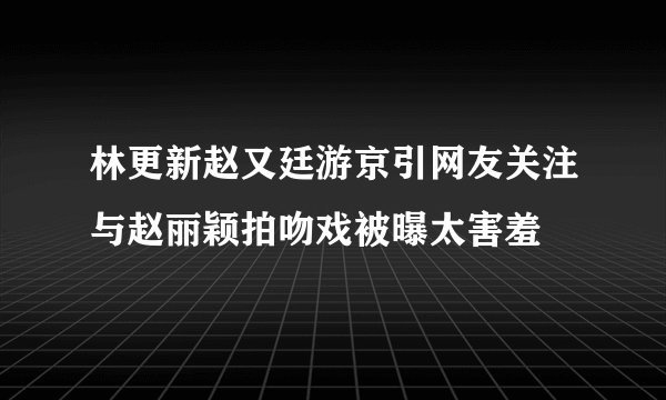 林更新赵又廷游京引网友关注与赵丽颖拍吻戏被曝太害羞