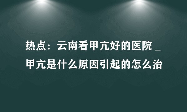 热点：云南看甲亢好的医院 _甲亢是什么原因引起的怎么治