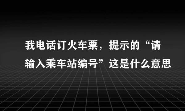 我电话订火车票，提示的“请输入乘车站编号”这是什么意思
