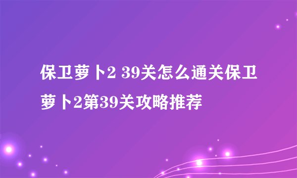 保卫萝卜2 39关怎么通关保卫萝卜2第39关攻略推荐