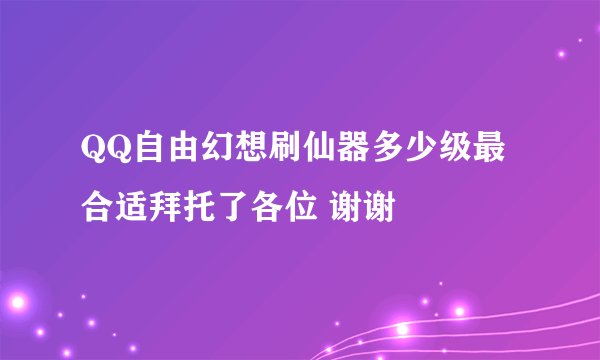 QQ自由幻想刷仙器多少级最合适拜托了各位 谢谢
