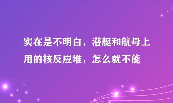 实在是不明白，潜艇和航母上用的核反应堆，怎么就不能
