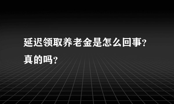 延迟领取养老金是怎么回事？真的吗？