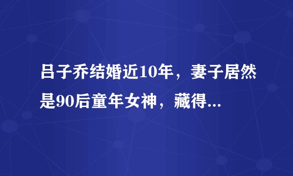 吕子乔结婚近10年，妻子居然是90后童年女神，藏得比陈赫还深