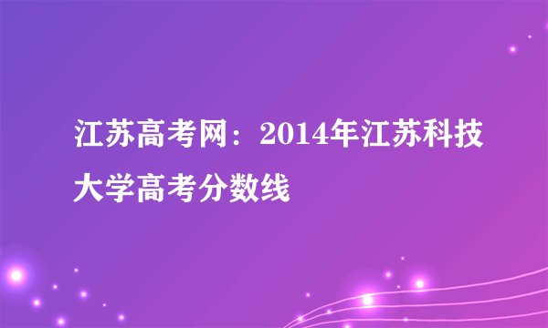 江苏高考网:2014年江苏科技大学高考分数线