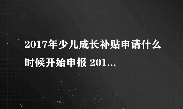 2017年少儿成长补贴申请什么时候开始申报 2017年少儿成长补贴什么时候开始申？