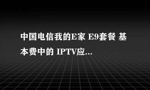 中国电信我的E家 E9套餐 基本费中的 IPTV应用费是指什么的花费啊
