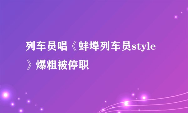 列车员唱《蚌埠列车员style》爆粗被停职