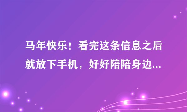 马年快乐!看完这条信息之后就放下手机,好好陪陪身边的家人吧~