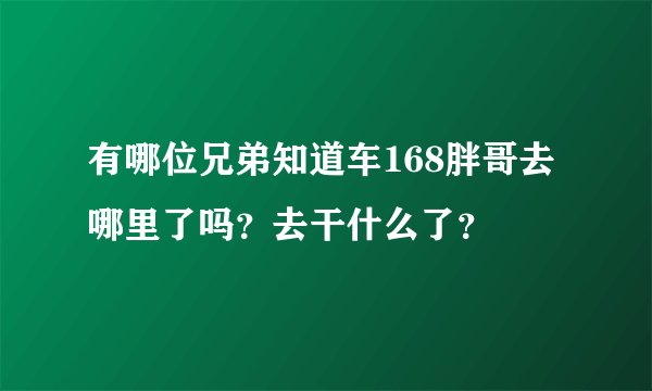 有哪位兄弟知道车168胖哥去哪里了吗?去干什么了?