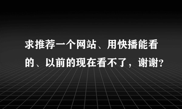 求推荐一个网站、用快播能看的、以前的现在看不了，谢谢？
