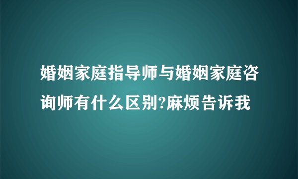 婚姻家庭指导师与婚姻家庭咨询师有什么区别?麻烦告诉我
