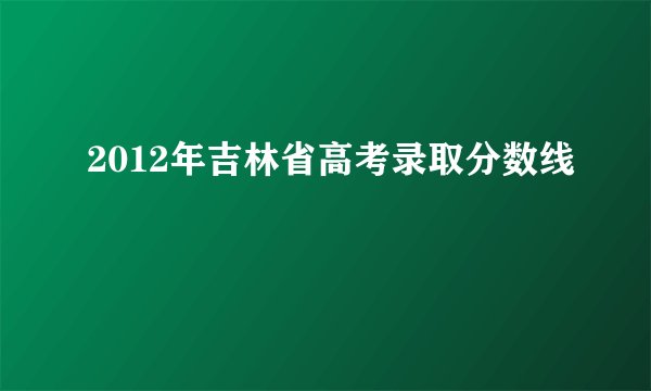 2012年吉林省高考录取分数线