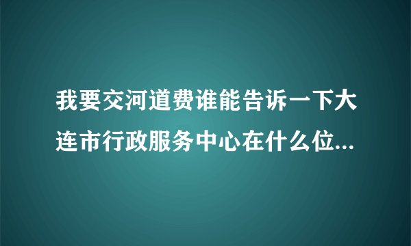 我要交河道费谁能告诉一下大连市行政服务中心在什么位置，谢谢