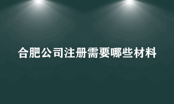 合肥公司注册需要哪些材料