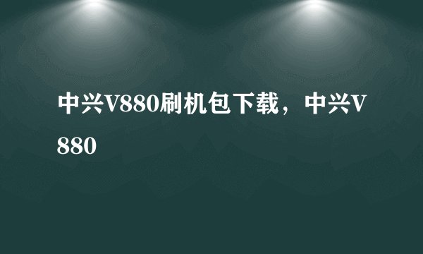 中兴V880刷机包下载,中兴V880