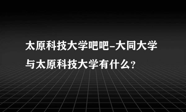 太原科技大学吧吧-大同大学与太原科技大学有什么？