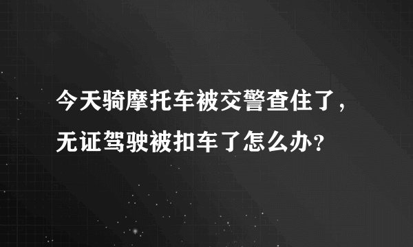 今天骑摩托车被交警查住了，无证驾驶被扣车了怎么办？