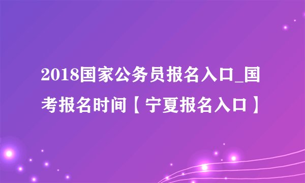 2018国家公务员报名入口_国考报名时间【宁夏报名入口】