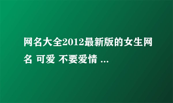 网名大全2012最新版的女生网名 可爱 不要爱情 最好短点