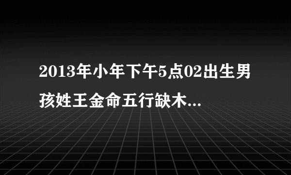 2013年小年下午5点02出生男孩姓王金命五行缺木取什么名字好谢谢了