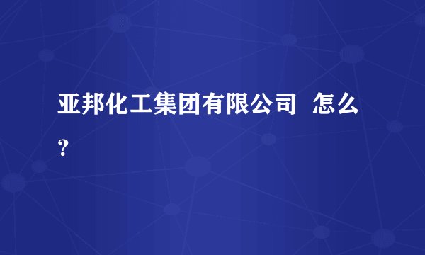 亚邦化工集团有限公司 怎么?