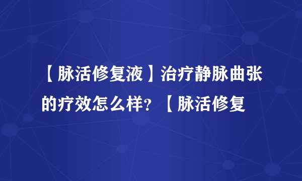 【脉活修复液】治疗静脉曲张的疗效怎么样？【脉活修复