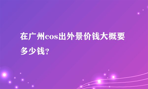 在广州cos出外景价钱大概要多少钱？