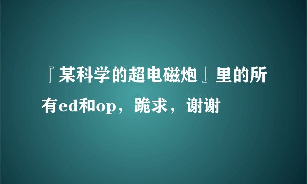 『某科学的超电磁炮』里的所有ed和op，跪求，谢谢
