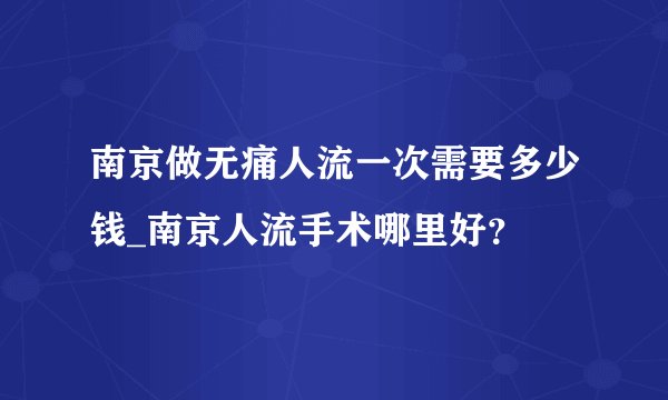 南京做无痛人流一次需要多少钱_南京人流手术哪里好？