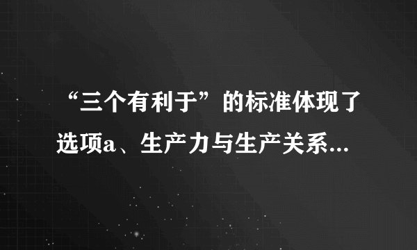 “三个有利于”的标准体现了选项a、生产力与生产关系的统一b、从实际出发和从人民利益出发的统一c、经济基础和上层建筑的统一d、真理标准与价值标准的统一e、经济制度与经济体制的统一多选