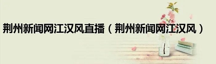 荆州新闻网江汉风直播（荆州新闻网江汉风）