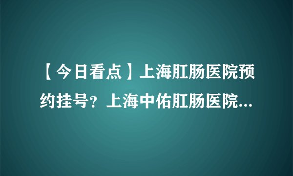【今日看点】上海肛肠医院预约挂号？上海中佑肛肠医院值得信赖