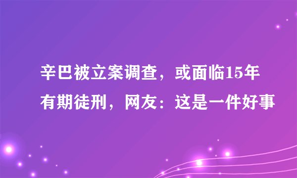 辛巴被立案调查，或面临15年有期徒刑，网友：这是一件好事