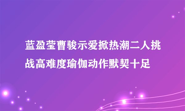 蓝盈莹曹骏示爱掀热潮二人挑战高难度瑜伽动作默契十足