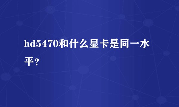 hd5470和什么显卡是同一水平？