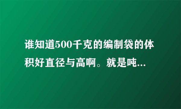 谁知道500千克的编制袋的体积好直径与高啊。就是吨袋的一半的袋子