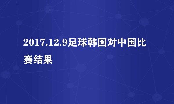 2017.12.9足球韩国对中国比赛结果
