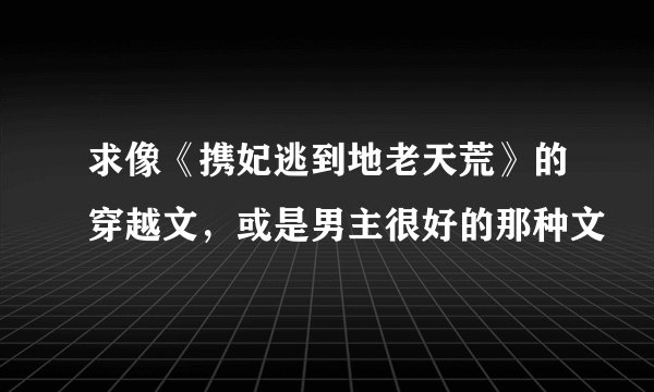 求像《携妃逃到地老天荒》的穿越文,或是男主很好的那种文