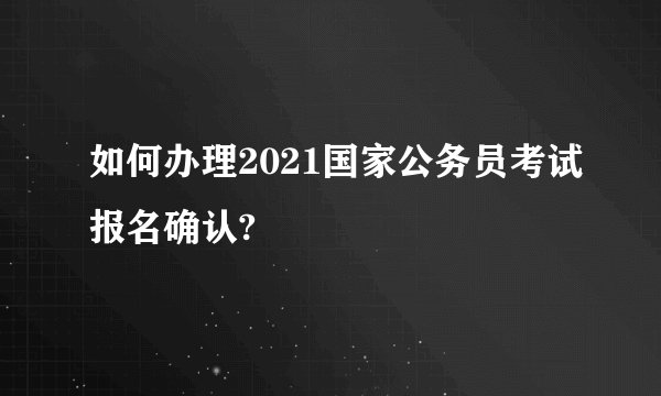 如何办理2021国家公务员考试报名确认?