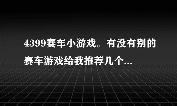 4399赛车小游戏。有没有别的赛车游戏给我推荐几个呢?老游戏都玩腻了呢。