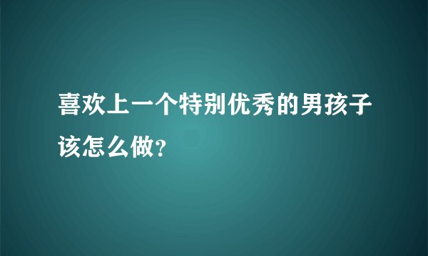 喜欢上一个特别优秀的男孩子该怎么做？