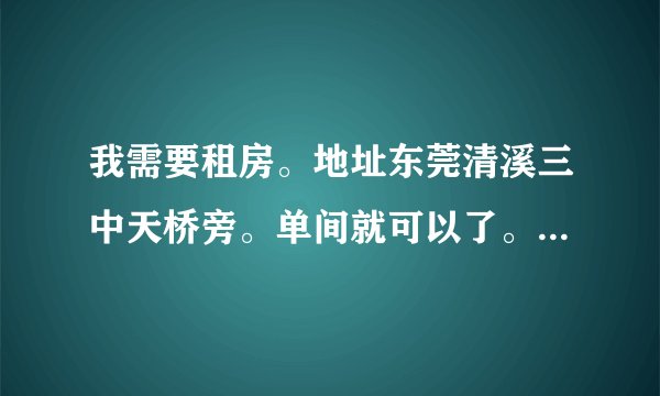 我需要租房。地址东莞清溪三中天桥旁。单间就可以了。带个卫生间最好，价格可以面议。